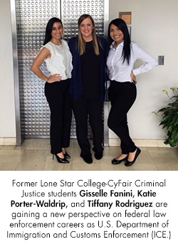 Former Lone Star College-CyFair Criminal Justice students Gisselle Fanini, Katie Porter-Waldrip, and Tiffany Rodriguez are gaining a new perspective on federal law enforcement careers as U.S. Department of Immigration and Customs Enforcement (ICE.)