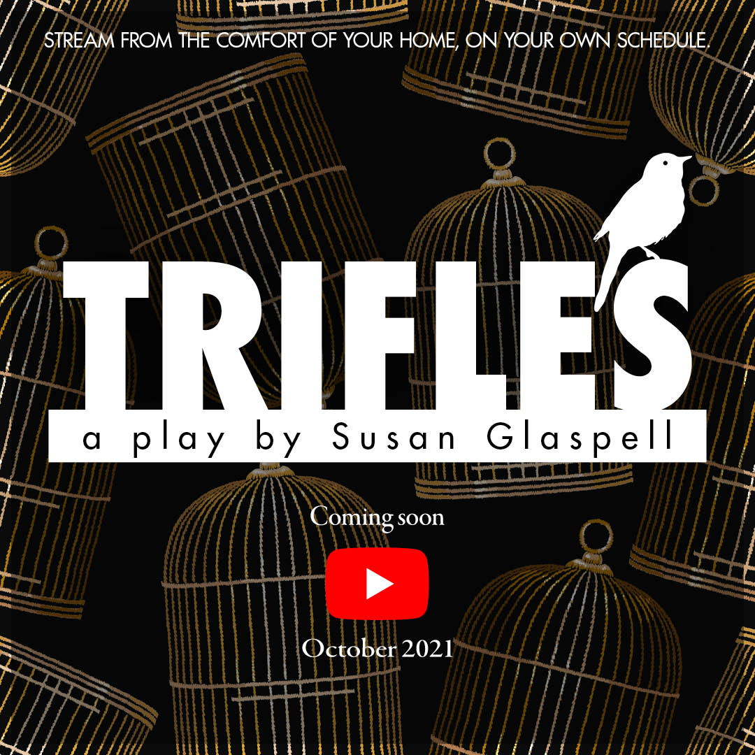 "Trifles" a play by Susan Glaspell, coming soon to YouTube, October 2021. Stream from the comfort of your home, on your own schedule. Image Description: multiple golden birdcages on a black background. A white bird sits on the play title of "Trifles."