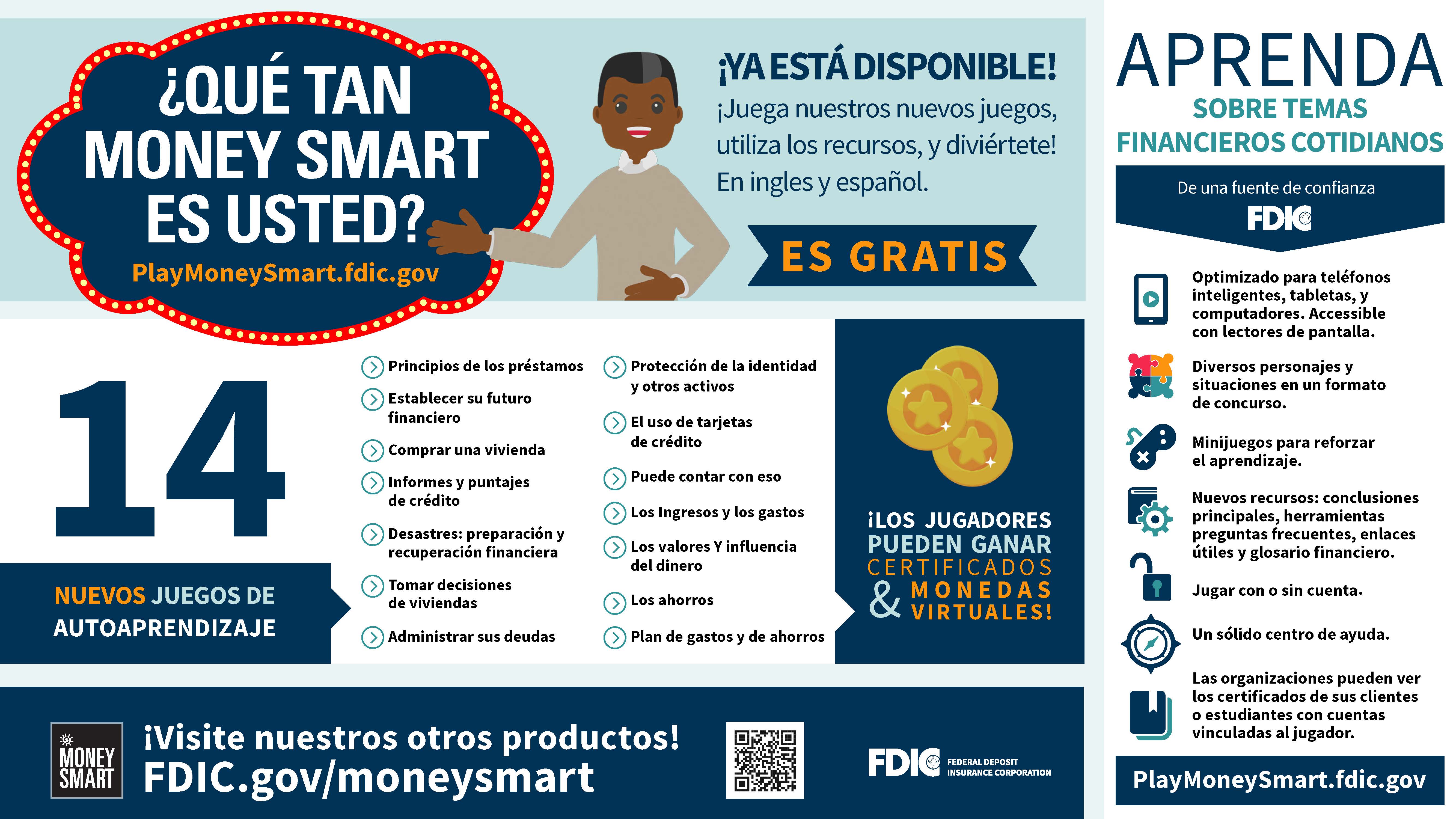 ¿QUÉ TAN MONEY SMART ES USTED? PlayMoneySmart.fdic.gov. ¡YA ESTÁ DISPONIBLE! ¡Juega nuestros nuevos juegos, utiliza los recursos, y diviértete! En ingles y español. 14 NUEVOS JUEGOS DE AUTOAPRENDIZAJE. Principios de los préstamos, Establecer su future financiero, Comprar una Vivienda, Informes y puntajes de crédito, Desastres: preparación y recuperación financiera, Tomar decisions de viviendas, Administrar sus deudas, Protección de la identidad y otros activos, El uso de tarjetas de crédito, Puede contar con eso, Los Ingresos y los gastos, Los valores Y influencia del dinero, Los ahorros, Plan de gastos y de ahorros. ¡LOS JUGADORES PUEDEN GANAR CERTIFICADOS MONEDAS & VIRTUALES! APRENDA SOBRE TEMAS FINANCIEROS COTIDIANOS. De una fuente de confianza FDIC. Optimizado para teléfonos inteligentes, tabletas, y computadores. Accessible con lectores de pantalla. Diversos personajes y situaciones en un formato de concurso. Minijuegos para reforzar el aprendizaje. Nuevos recursos: conclusions principales, herramientas preguntas frecuentes, enlaces útiles y glosario financiero. Jugar con o sin cuenta. Un sólido centro de ayuda. Las organizaciones pueden ver los certificados de sus clients o estudiantes con cuentas vinculadas al jugador. ¡Visite nuestros otros productos! FDIC.gov/moneysmart