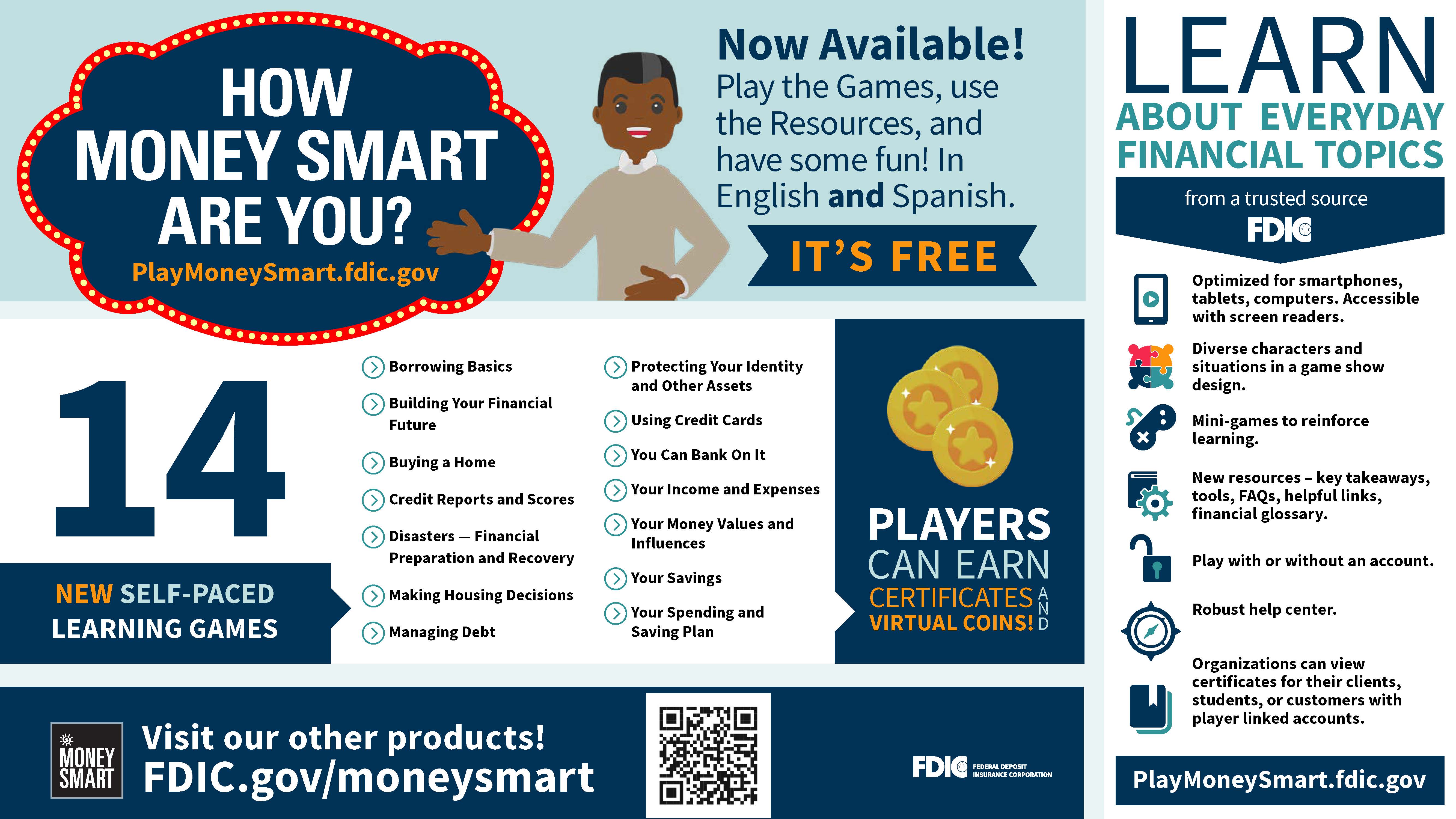 HOW MONEY SMART ARE YOU? PlayMoneySmart.fdic.gov. Now Available! Play the Games, use the Resources, and have some fun! In English and Spanish. ITS FREE. 14 NEW SELF-PACED LEARNING GAMES. Borrowing Basics Building Your Financial Future Buying a Home Credit Reports and Scores Disasters  Financial Preparation and Recovery Making Housing Decisions Managing Debt Protecting Your Identity and Other Assets Using Credit Cards You Can Bank On It Your Income and Expenses Your Money Values and Influences Your Savings Your Spending and Saving Plan. PLAYERS CAN EARN AND VIRTUAL COINS. LEARN ABOUT EVERY DAY FINANCIAL TOPICS from a trusted source FDIC. Optimized for smartphones, tablets, computers. Accessible with screen readers. Diverse characters and situations in a game show design. Mini-games to reinforce learning. New resources  key takeaways, tools, FAQs, helpful links, financial glossary. Play with or without an account. Robust help center. Organizations can view certificates for their clients, students, or customers with player linked accounts. Visit our other products! FDIC.gov/moneysmart