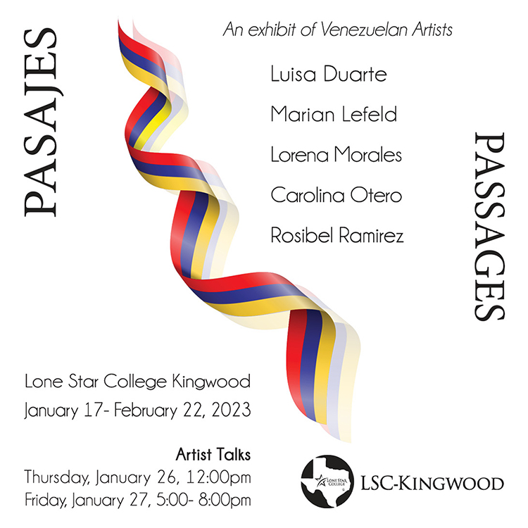 Pasajes / Passages  An exhibit of Venezuelan Artists  Luisa Duarte, Marian Lefeld, Lorena Morales, Carolina Otero, Rosibel Ramirez  Lone Star College-Kingwood  January 17February 22, 2023  Artist Talks: Thursday, January 26, 12:00pm, Friday, January 27, 5:00-8:00pm