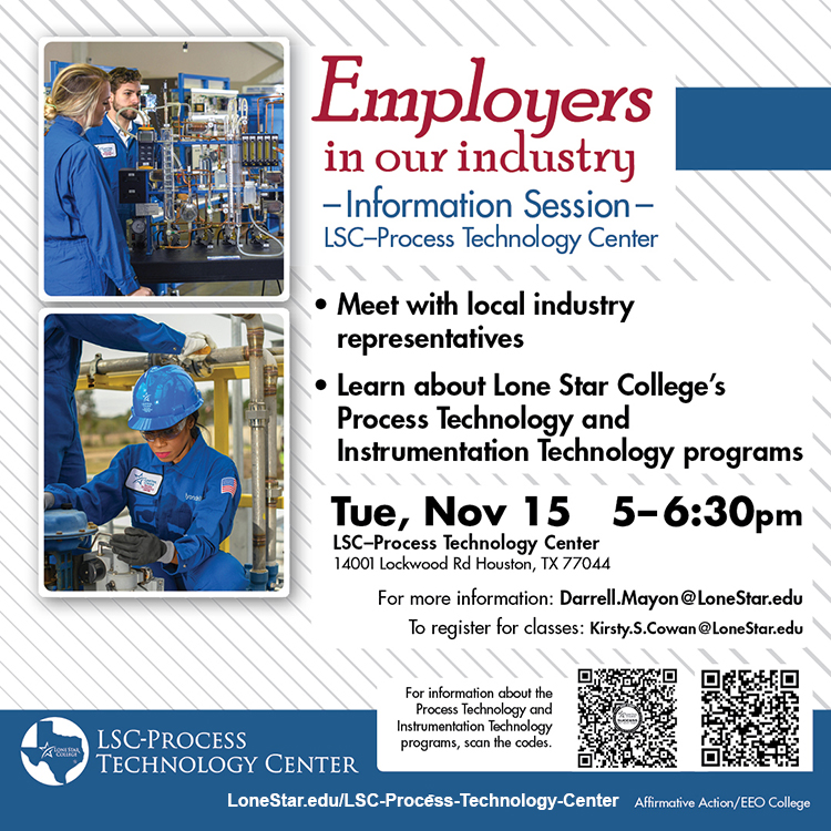 Employers in our industry Information Session LSC-Process Technology Center. Meet with local industry representatives, learn about Lone Star College’s Process Technology and Instrumentation Technology Program. Tue, Nov 15 5-6:30pm  LSC-Process Technology Center  14001 Lockwood Rd Houston, TX 77044. For more information: Darrell.Mayon@LoneStar.edu. To register for classes: Kirsty.S.Cowen@LoneStar.edu. LSC-Process Technology Center.  LoneStar.edu/LSC-Process-Technology-Center.  Affirmative Action/EEO College.