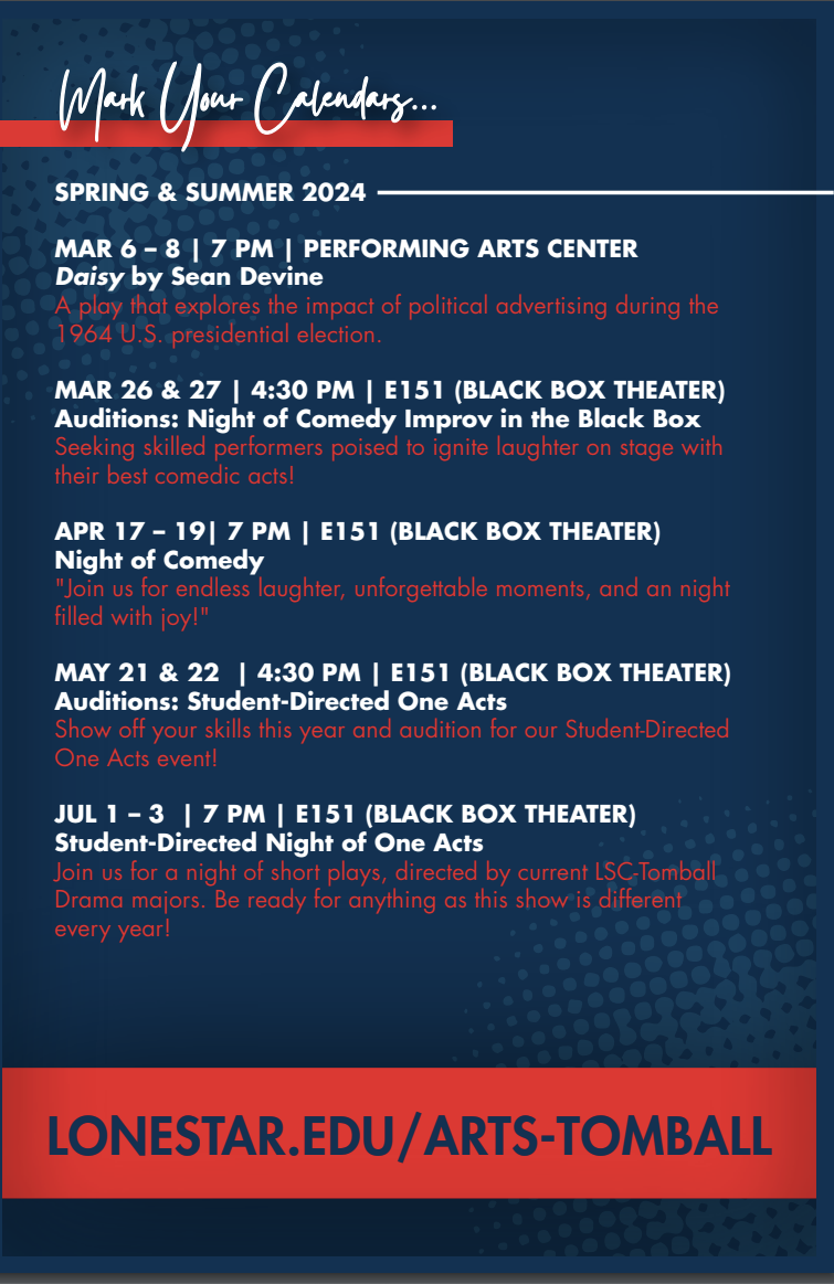 Fine Arts Calendar, Spring & Summer 2024  Mark Your Calendars...  Daisy by Sean Devine March 6-8, 7pm Performing Arts Center  A play that explores the impact of political advertising during the 1964 U.S. presidential election. Auditions, March 26-27, 4:30pm Black Box Theatre (E151)  Seeking skilled performers poised to ignite laughter on the stage with their best comedic acts! Night of Comedy April 17-19, 7pm Black Box Theatre (E151)  Join us for endless laughter, unforgettable moments, and a night filled with joy! Auditions, May 21-22, 4:30pm Black Box Theatre  Show off your skills this year and audition for our student-directed one act event. Student-Directed One Acts July 1-3, 7pm Black Box Theatre   Join us for a night of short plays, directed by current LSC Tomball Drama majors. Be ready for anything as the show is different each year!