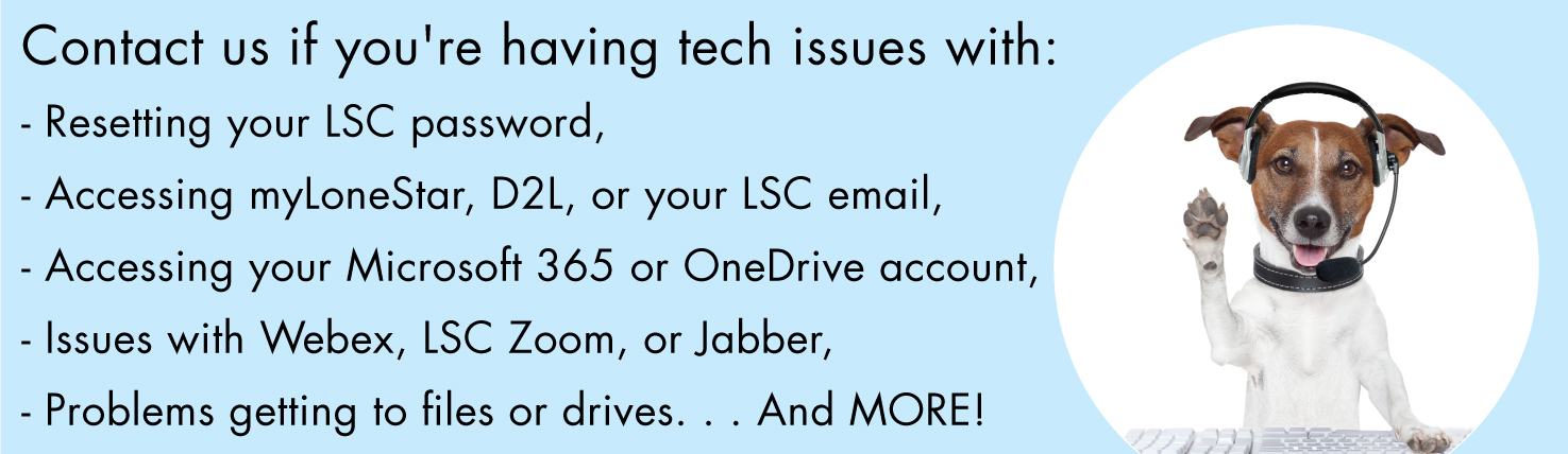 Contact us if you're having tech issues with: - Resetting your LSC password, - Accessing myLoneStar, D2L, or your LSC email, - Accessing your Microsoft 365 or OneDrive account, - Issues with Webex, LSC Zoom, or Jabber, - Problems getting to files or drives. . . And MORE!