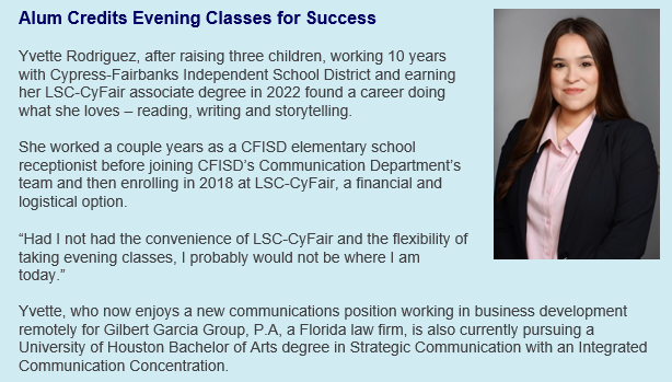 Alum Credits Evening Classes for Success. Seeking a career in which she could do what she loved – reading, writing and storytelling – became a reality for Yvette Rodriguez after raising three children, working 10 years with Cypress-Fairbanks Independent School District and enrolling at LSC-CyFair in the fall of 2018.  “I love that a career in communication is both challenging and rewarding, allows me to be creative, to meet new people and form new relationships, all while remaining interesting and allowing me to do exactly what I love every day,” said Yvette, who works in business development remotely for Gilbert Garcia Group, P.A, a Florida law firm.  As a young single mother, she put college on hold and began working as an elementary school receptionist in CFISD in 2012. This job provided stability and opportunities for growth. A couple years later, she joined the Communication Department’s team where her experiences confirmed her passion for a communications career. Four years later, with encouragement from CFISD leadership and her family, it was time to pursue an education.  LSC-CyFair was a financial and logistical option that enabled her to maintain a full-time job just down the street from her children, which Yvette said gave her peace of mind.  “Had I not had the convenience of LSC-CyFair and the flexibility of taking evening classes, I probably would not be where I am today,” she said. “During my time at Lone Star, I had fantastic, driven peers and met many wonderful and caring professors, who were genuinely invested in my success.”  Yvette took advantage of campus tutoring and resources, study areas, the bookstore, and professors who she added went above and beyond to meet with her before or after class whenever extra help was needed.  “I appreciate the campus’ diversity, culture, leadership, academics, and overall excellence as they’ve significantly contributed to my personal, professional and academic success,” she said.  This LSC-CyFair alum, who graduated Cum Laude with an associate degree in 2022, is currently pursuing a University of Houston Bachelor of Arts degree in Strategic Communication with an Integrated Communication Concentration.