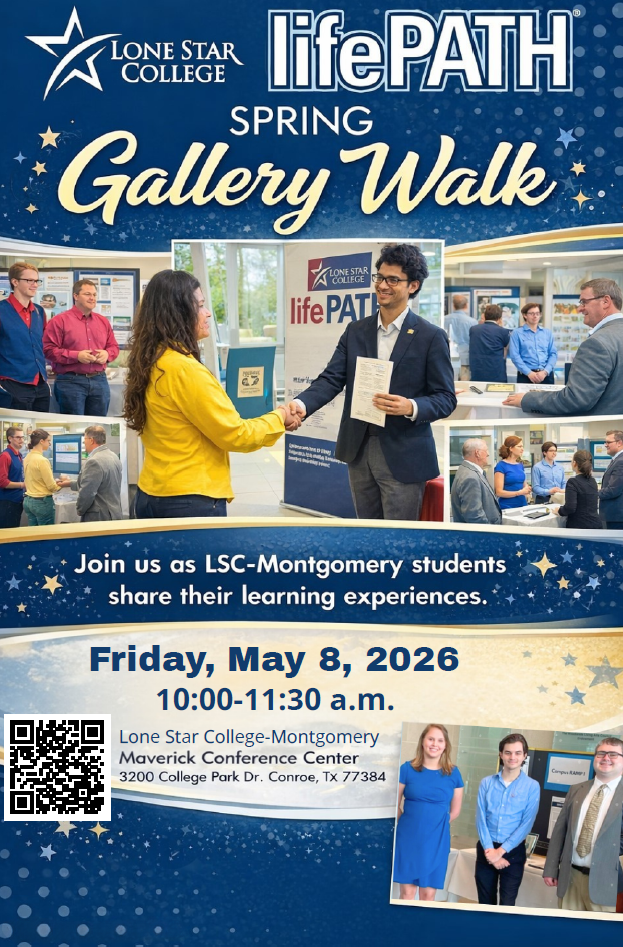 Lone Star College-Montgomery, lifePATH Spring Gallery Walk. Join us as LSC-Montgomery Students share their leanring experiences. Friday, May 8, 2026 10:00-11:30am. Lone Star college _Montgomery Maverick Conference Cneter. 3200 College Park Dr. Conroe, TX 77384. Pictures of students standing by display boards, shaking hands and posing with guests at previous Gallery Walk events.